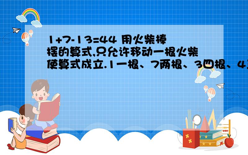 1+7-13=44 用火柴棒摆的算式,只允许移动一根火柴使算式成立.1一根、7两根、3四根、4三根.