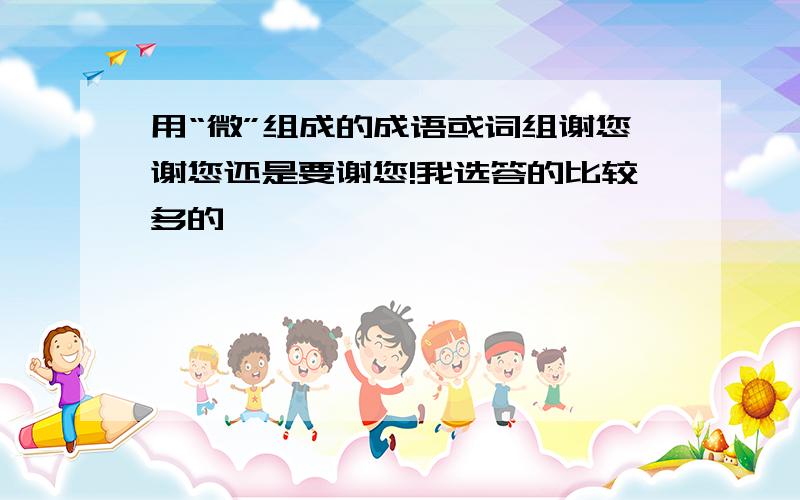 用“微”组成的成语或词组谢您谢您还是要谢您!我选答的比较多的