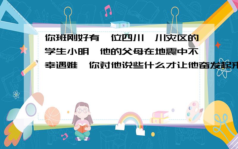 你班刚好有一位四川汶川灾区的学生小明,他的父母在地震中不幸遇难,你对他说些什么才让他奋发起来