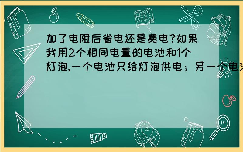 加了电阻后省电还是费电?如果我用2个相同电量的电池和1个灯泡,一个电池只给灯泡供电；另一个电池是串连一个阻止较小的电阻（串连后可以使电灯发光）,不考虑电灯因老化、发热等产生