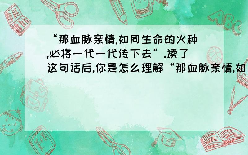 “那血脉亲情,如同生命的火种,必将一代一代传下去”.读了这句话后,你是怎么理解“那血脉亲情,如同生命的火种,必将一代一代传下去”怎么理解