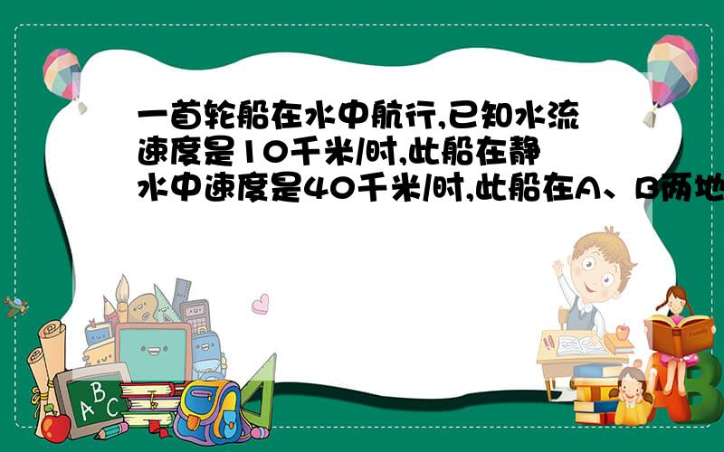 一首轮船在水中航行,已知水流速度是10千米/时,此船在静水中速度是40千米/时,此船在A、B两地间往返航行,则需要几小时,在这个问题中,如果设所需时间为x小时,你还要补充什麼条件?能列出怎