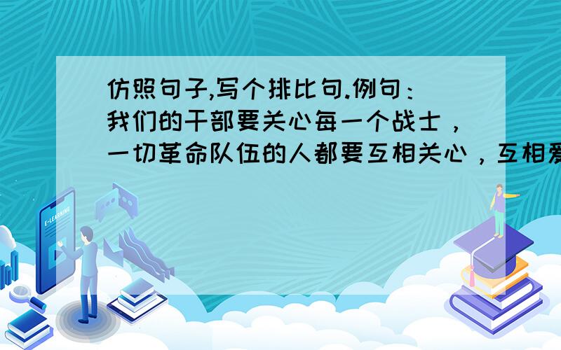 仿照句子,写个排比句.例句：我们的干部要关心每一个战士，一切革命队伍的人都要互相关心，互相爱护，这个句子是用 互相 造的，必须也得是两个字的。