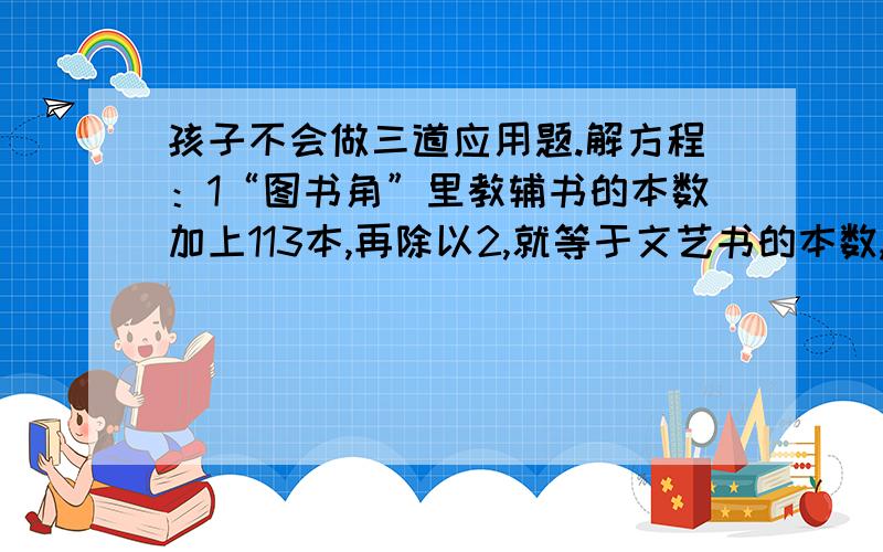 孩子不会做三道应用题.解方程：1“图书角”里教辅书的本数加上113本,再除以2,就等于文艺书的本数,艺术书有68本,“图书角”有多少本教辅书?2“图书角”里有科普书96本,比教普书本数的3倍