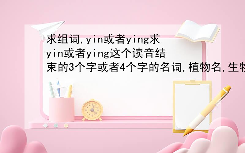 求组词,yin或者ying求yin或者ying这个读音结束的3个字或者4个字的名词,植物名,生物名、动物名啦什么的,比如蒲公英啦什么什么的