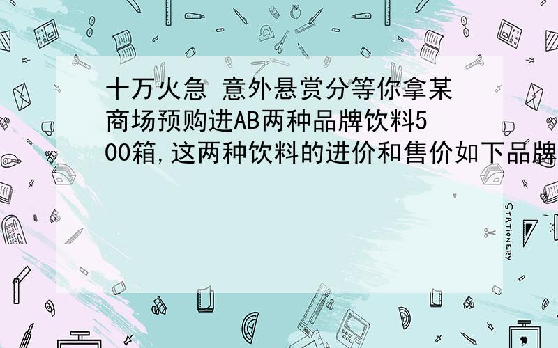 十万火急 意外悬赏分等你拿某商场预购进AB两种品牌饮料500箱,这两种饮料的进价和售价如下品牌 A B进价（元/箱子） 55 35售价（元/箱子） 63 40如果购进两种饮料的总费用不超过20000元,那么该