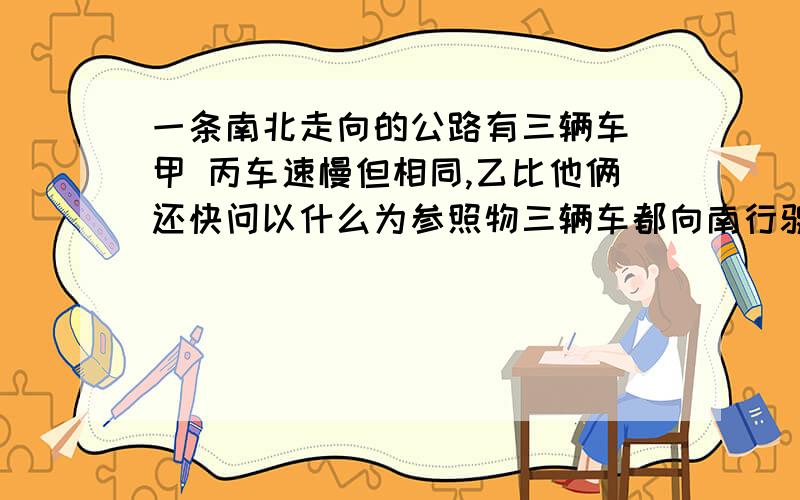 一条南北走向的公路有三辆车 甲 丙车速慢但相同,乙比他俩还快问以什么为参照物三辆车都向南行驶