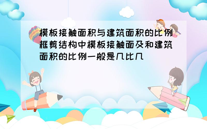 模板接触面积与建筑面积的比例框剪结构中模板接触面及和建筑面积的比例一般是几比几