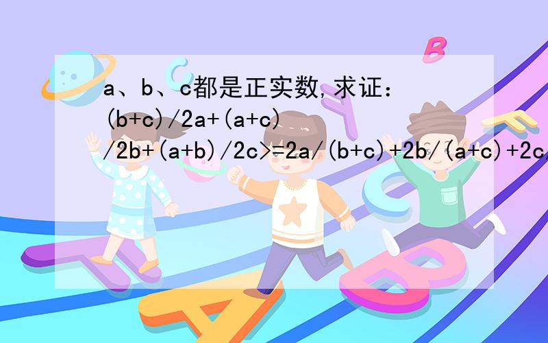 a、b、c都是正实数,求证：(b+c)/2a+(a+c)/2b+(a+b)/2c>=2a/(b+c)+2b/(a+c)+2c/(a+b),