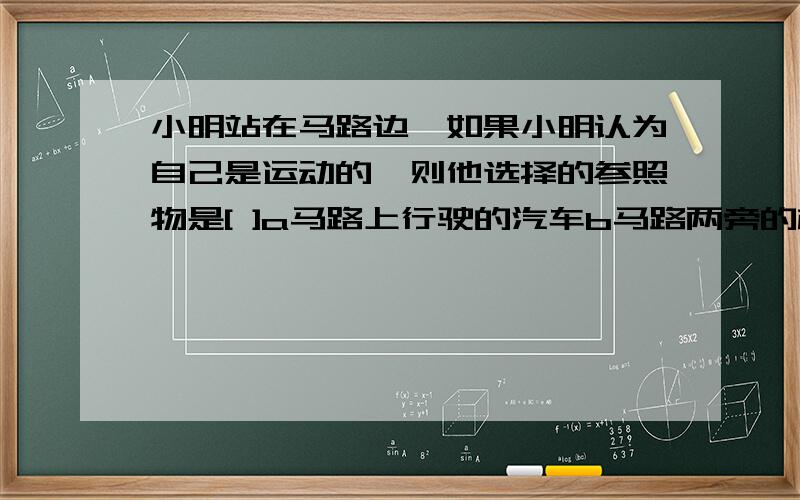 小明站在马路边,如果小明认为自己是运动的,则他选择的参照物是[ ]a马路上行驶的汽车b马路两旁的树木c马路边停放的自行车d马路对面的楼房.注意是详细噢