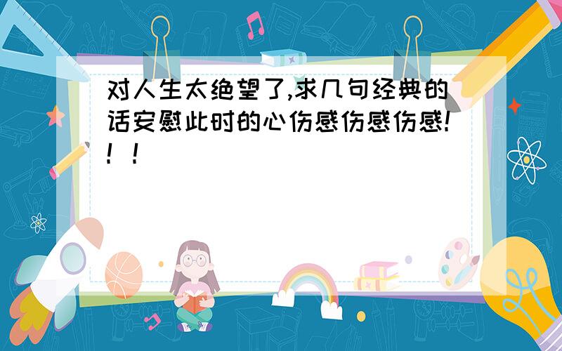 对人生太绝望了,求几句经典的话安慰此时的心伤感伤感伤感！！！