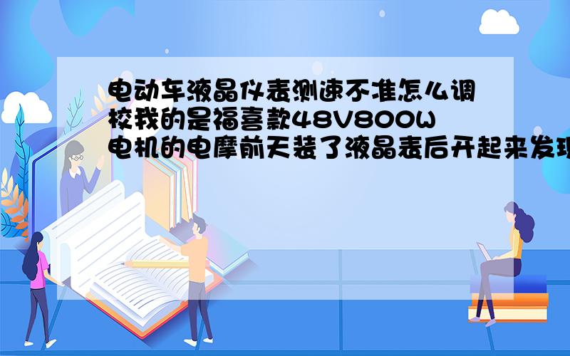 电动车液晶仪表测速不准怎么调校我的是福喜款48V800W电机的电摩前天装了液晶表后开起来发现速度显示让人很纳闷只扭一点油门居然显示时速98KM/小时 而且里程表也很不准请问各位老师怎么