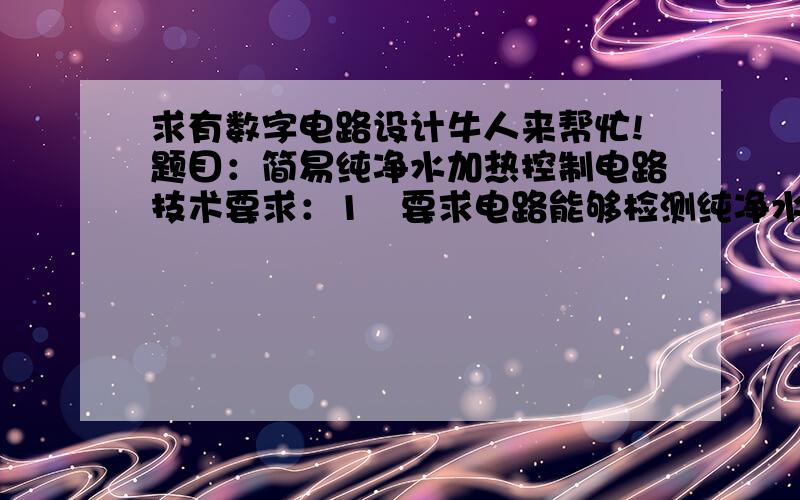 求有数字电路设计牛人来帮忙!题目：简易纯净水加热控制电路技术要求：1   要求电路能够检测纯净水的温度T2   要求电路能够通过两跟电阻丝实现对加热的控制,具体情况如下：    *  T＜50度