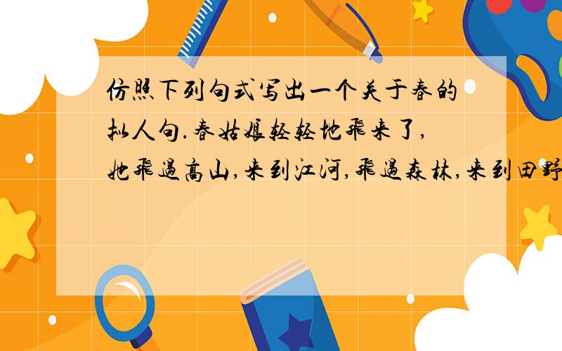 仿照下列句式写出一个关于春的拟人句.春姑娘轻轻地飞来了,她飞过高山,来到江河,飞过森林,来到田野,把春风春雨送到人间.不会没人知道吧？