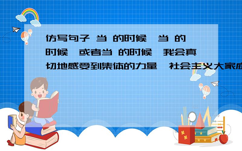 仿写句子 当 的时候,当 的时候,或者当 的时候,我会真切地感受到集体的力量,社会主义大家庭的温暖.