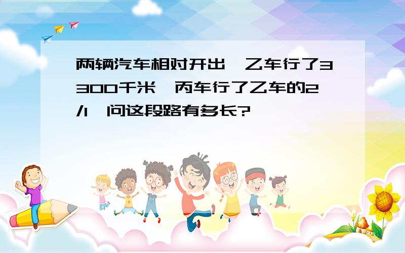 两辆汽车相对开出,乙车行了3300千米,丙车行了乙车的2/1,问这段路有多长?