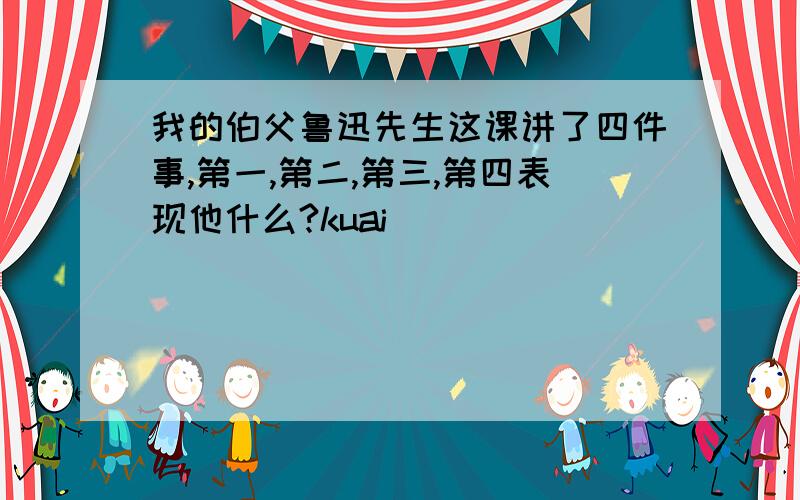 我的伯父鲁迅先生这课讲了四件事,第一,第二,第三,第四表现他什么?kuai