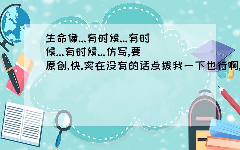 生命像...有时候...有时候...有时候...仿写,要原创,快.实在没有的话点拨我一下也行啊,我现在一点头绪也没有!怎么看不到啊！！