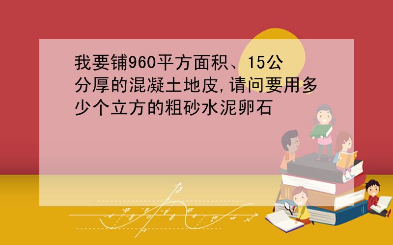 我要铺960平方面积、15公分厚的混凝土地皮,请问要用多少个立方的粗砂水泥卵石