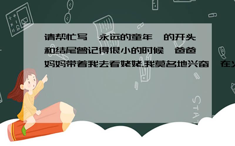 请帮忙写《永远的童年》的开头和结尾曾记得很小的时候,爸爸妈妈带着我去看姥姥.我莫名地兴奋,在火车上又蹦又跳!等累了,才发现,车上竟有这么多的人!初次做火车出行的我,眼睛睁得大大