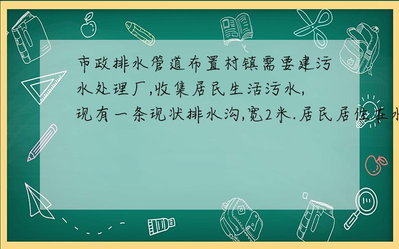 市政排水管道布置村镇需要建污水处理厂,收集居民生活污水,现有一条现状排水沟,宽2米.居民居住在水沟两侧,排水沟需要在雨季排涝用.现不想排水沟做排污水使用,想用管道排污.请问大家有