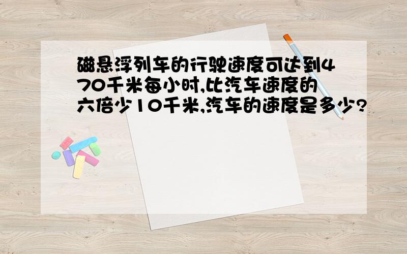 磁悬浮列车的行驶速度可达到470千米每小时,比汽车速度的六倍少10千米,汽车的速度是多少?