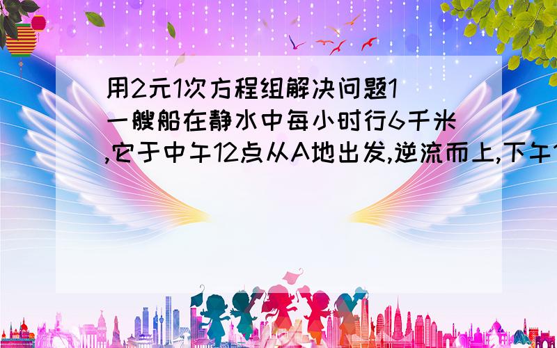 用2元1次方程组解决问题1 一艘船在静水中每小时行6千米,它于中午12点从A地出发,逆流而上,下午1点20分到达B地,于下午3点回到A地,求A B两地间的距离和水流速度. 2 从甲地到乙地有142千米,汽车