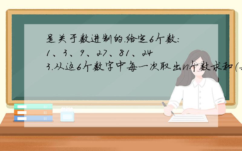 是关于数进制的.给定6个数：1、3、9、27、81、243.从这6个数字中每一次取出n个数求和（每个数只能取一次）,可以得到一个新数,这样可以得到63个新数,把他们从小到大排列起来,分别是：1、3