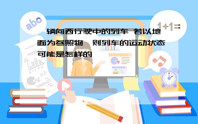 一辆向西行驶中的列车 若以地面为参照物,则列车的运动状态可能是怎样的