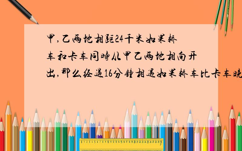 甲,乙两地相距24千米如果轿车和卡车同时从甲乙两地相向开出,那么经过16分钟相遇如果轿车比卡车晚5分钟开出,那么轿车开出后14分钟与卡车相遇,轿车与卡车的速度分别是多少?