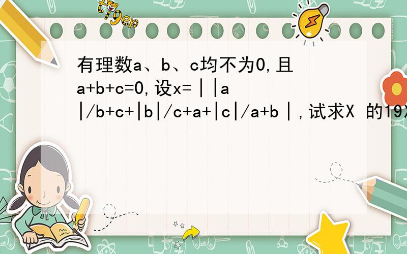 有理数a、b、c均不为0,且a+b+c=0,设x=│|a|/b+c+|b|/c+a+|c|/a+b│,试求X 的19次方加2x+2004的值.那里绝对值里还套着绝对值，看得明白吧