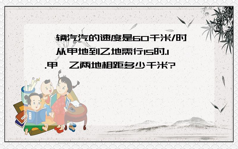 一辆汽汽的速度是60千米/时,从甲地到乙地需行15时.1.甲、乙两地相距多少千米?