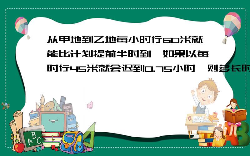 从甲地到乙地每小时行60米就能比计划提前半时到,如果以每时行45米就会迟到0.75小时,则多长时间能走完全