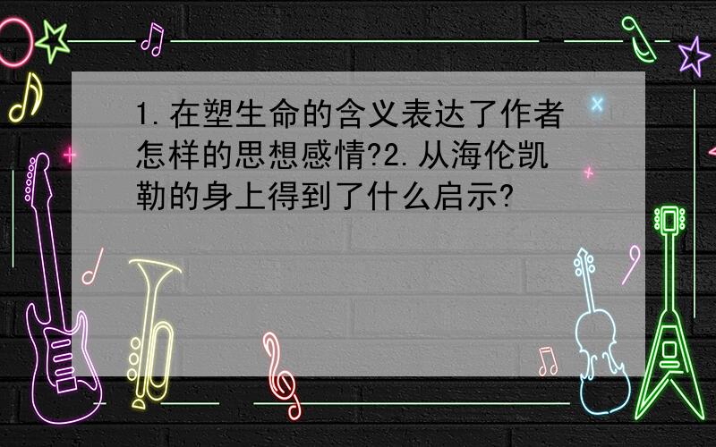 1.在塑生命的含义表达了作者怎样的思想感情?2.从海伦凯勒的身上得到了什么启示?