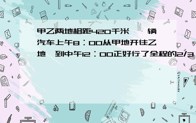 甲乙两地相距420千米,一辆汽车上午8：00从甲地开往乙地,到中午12：00正好行了全程的2/3,这辆汽车平均每小时行多少千米?下午几时可到达乙地?