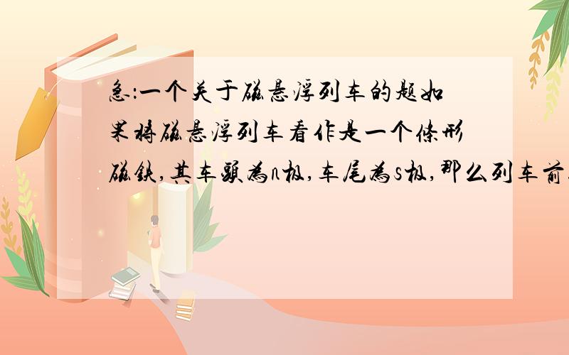 急：一个关于磁悬浮列车的题如果将磁悬浮列车看作是一个条形磁铁,其车头为n极,车尾为s极,那么列车前进时,轨道上的磁铁在列车前应是     极,在列车后应是   极请用简练直白的语言解释一