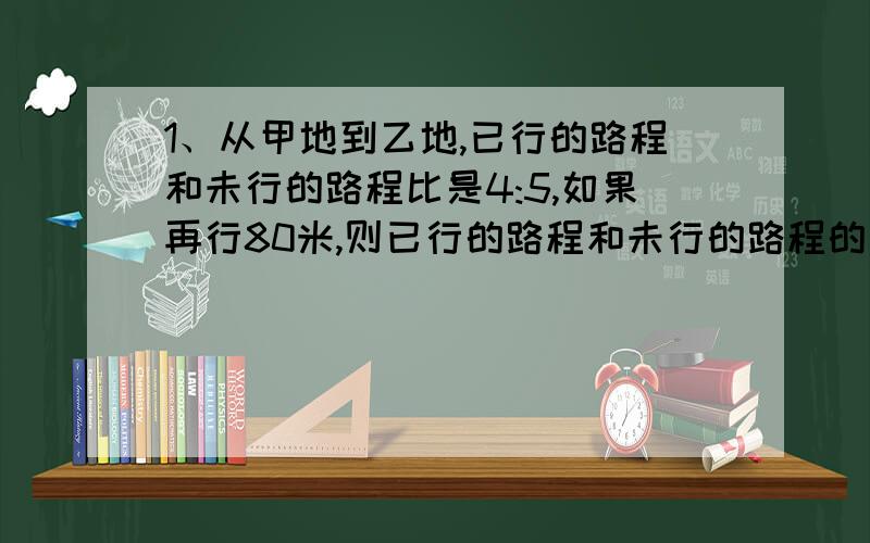 1、从甲地到乙地,已行的路程和未行的路程比是4:5,如果再行80米,则已行的路程和未行的路程的比是5:4,求两地距离多少米?2、一车间有两个小组,甲组人数是乙组人数的六分之一,后来乙组调1人