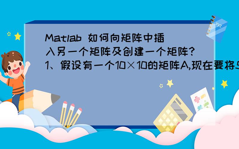 Matlab 如何向矩阵中插入另一个矩阵及创建一个矩阵?1、假设有一个10×10的矩阵A,现在要将5×5的矩阵B插入到A中,规定插入位置为第3行,第2列,Matlab命令应该怎样写?2、创建一个矩阵A,使得它是B 0 0