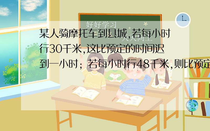 某人骑摩托车到县城,若每小时行30千米,这比预定的时间迟到一小时；若每小时行48千米,则比预定时间早到30分钟.如果要准时到达,每小时应行多少千米?