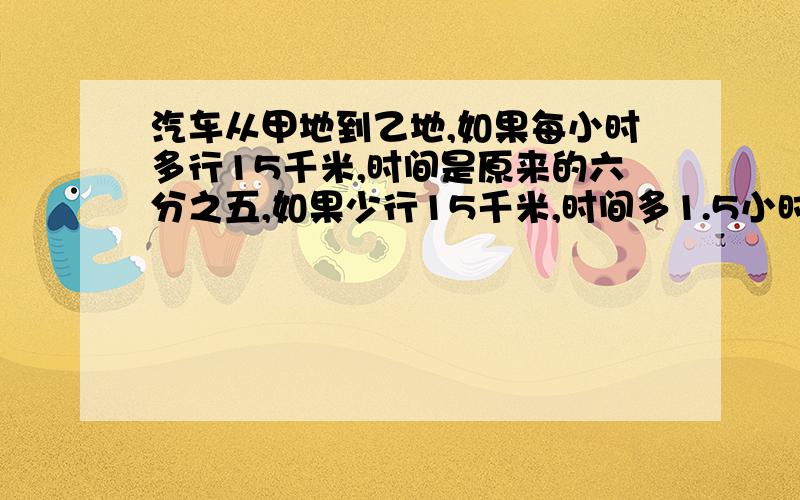 汽车从甲地到乙地,如果每小时多行15千米,时间是原来的六分之五,如果少行15千米,时间多1.5小时甲乙距离