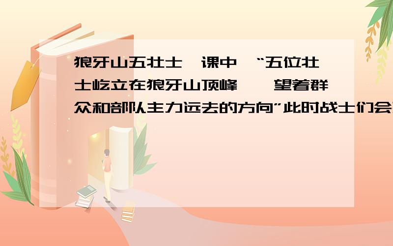 狼牙山五壮士一课中,“五位壮士屹立在狼牙山顶峰,眺望着群众和部队主力远去的方向”此时战士们会想什么?还有面对五位壮士的纪念碑,你们想说什么?今天之内回答,不然也是白答!知道不!