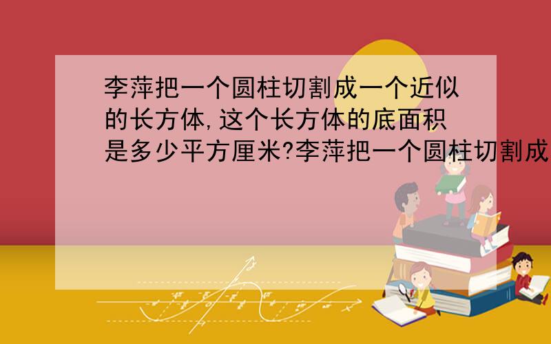 李萍把一个圆柱切割成一个近似的长方体,这个长方体的底面积是多少平方厘米?李萍把一个圆柱切割成一个近似的长方体,这个长方体的底面积是（ ）,高是（ ）,所以圆柱的体积也可用（ ）