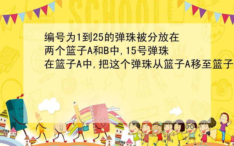 编号为1到25的弹珠被分放在两个篮子A和B中,15号弹珠在篮子A中,把这个弹珠从篮子A移至篮子B中,这时篮子A中的弹珠号码数的平均数加1/4,篮子B中弹珠号码数的平均数也等于原平均数加1/4,问原