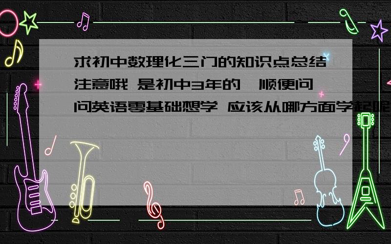 求初中数理化三门的知识点总结注意哦 是初中3年的,顺便问问英语零基础想学 应该从哪方面学起呢?