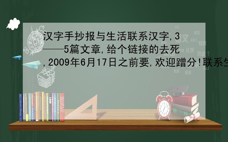 汉字手抄报与生活联系汉字,3——5篇文章,给个链接的去死,2009年6月17日之前要,欢迎蹭分!联系生活认识字!