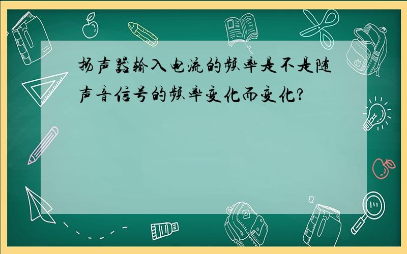 扬声器输入电流的频率是不是随声音信号的频率变化而变化?