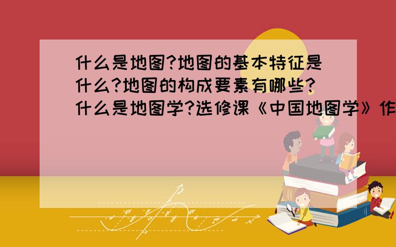 什么是地图?地图的基本特征是什么?地图的构成要素有哪些?什么是地图学?选修课《中国地图学》作业