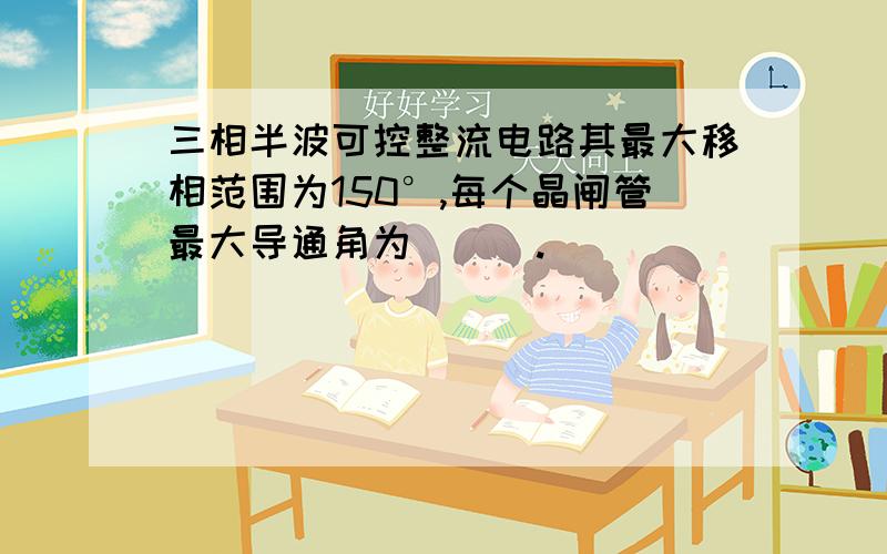 三相半波可控整流电路其最大移相范围为150°,每个晶闸管最大导通角为___.