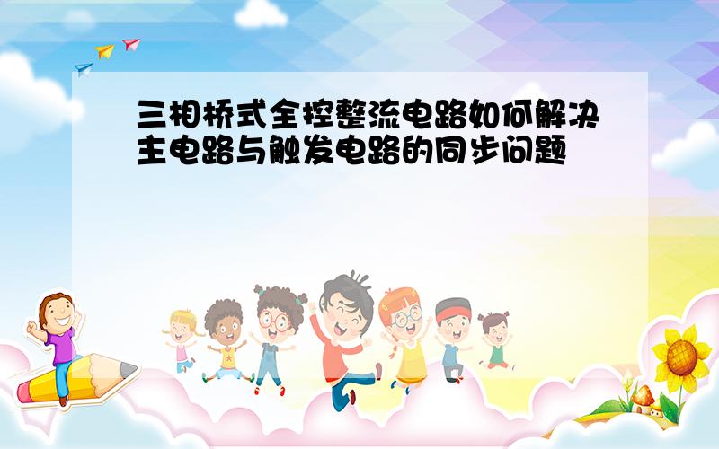 三相桥式全控整流电路如何解决主电路与触发电路的同步问题