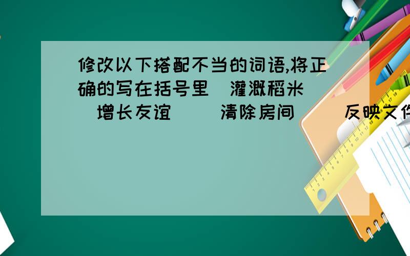 修改以下搭配不当的词语,将正确的写在括号里．灌溉稻米（ ）增长友谊（ ）清除房间（ ）反映文件（ ）爱惜公物（ ）改进生活（ ）端正目的（ ）